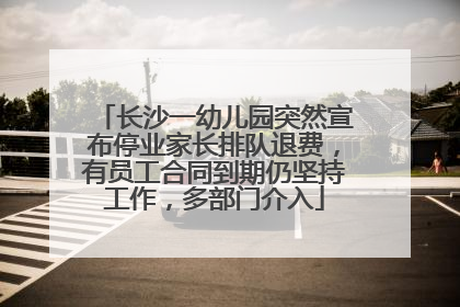 长沙一幼儿园突然宣布停业家长排队退费，有员工合同到期仍坚持工作，多部门介入