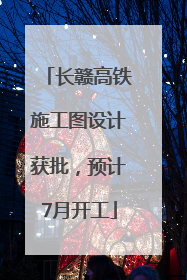 长赣高铁施工图设计获批，预计7月开工