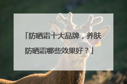 防晒霜十大品牌，养肤防晒霜哪些效果好？