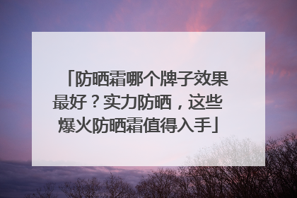 防晒霜哪个牌子效果最好？实力防晒，这些爆火防晒霜值得入手