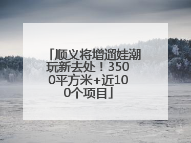 顺义将增遛娃潮玩新去处！3500平方米+近100个项目