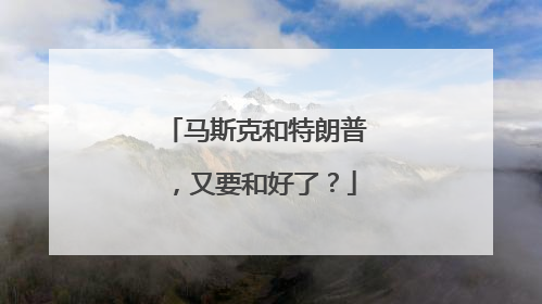 马斯克和特朗普，又要和好了？