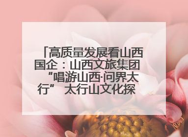 高质量发展看山西国企：山西文旅集团“唱游山西·问界太行” 太行山文化探索之旅燃情启幕
