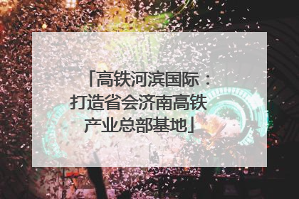 高铁河滨国际：打造省会济南高铁产业总部基地
