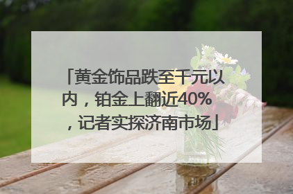黄金饰品跌至千元以内，铂金上翻近40%，记者实探济南市场