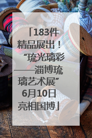 183件精品展出！“琉光璃彩——淄博琉璃艺术展”6月10日亮相国博