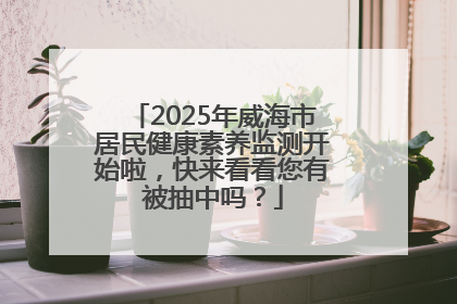 2025年威海市居民健康素养监测开始啦，快来看看您有被抽中吗？