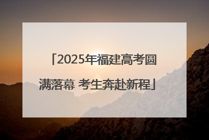 2025年福建高考圆满落幕 考生奔赴新程