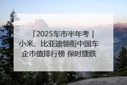 2025车市半年考｜小米、比亚迪领衔中国车企市值排行榜 保时捷跌出全球TOP10