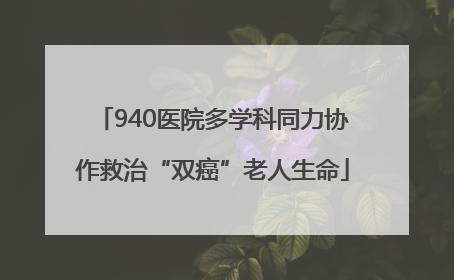 940医院多学科同力协作救治“双癌”老人生命